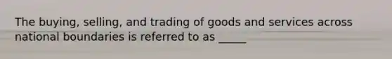 The buying, selling, and trading of goods and services across national boundaries is referred to as _____