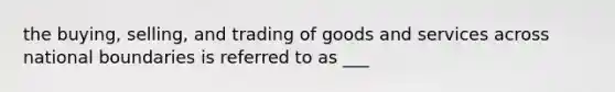 the buying, selling, and trading of goods and services across national boundaries is referred to as ___