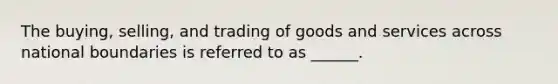 The buying, selling, and trading of goods and services across national boundaries is referred to as ______.