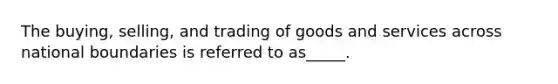 The buying, selling, and trading of goods and services across national boundaries is referred to as_____.