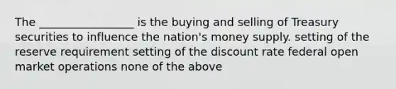 The _________________ is the buying and selling of Treasury securities to influence the nation's money supply. setting of the reserve requirement setting of the discount rate federal open market operations none of the above