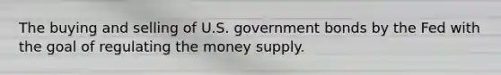 The buying and selling of U.S. government bonds by the Fed with the goal of regulating the money supply.