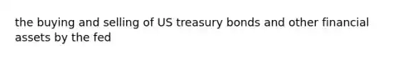 the buying and selling of US treasury bonds and other financial assets by the fed