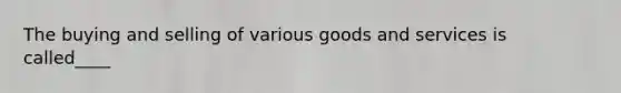 The buying and selling of various goods and services is called____