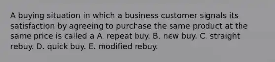 A buying situation in which a business customer signals its satisfaction by agreeing to purchase the same product at the same price is called a A. repeat buy. B. new buy. C. straight rebuy. D. quick buy. E. modified rebuy.