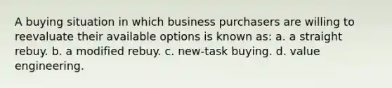 A buying situation in which business purchasers are willing to reevaluate their available options is known as: a. a straight rebuy. b. a modified rebuy. c. new-task buying. d. value engineering.