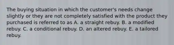 The buying situation in which the customer's needs change slightly or they are not completely satisfied with the product they purchased is referred to as A. a straight rebuy. B. a modified rebuy. C. a conditional rebuy. D. an altered rebuy. E. a tailored rebuy.