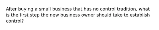 After buying a small business that has no control tradition, what is the first step the new business owner should take to establish control?