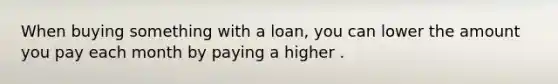 When buying something with a loan, you can lower the amount you pay each month by paying a higher .