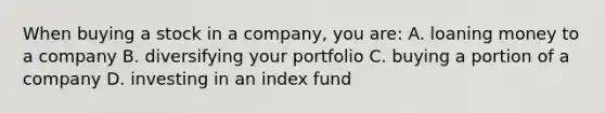 When buying a stock in a company, you are: A. loaning money to a company B. diversifying your portfolio C. buying a portion of a company D. investing in an index fund