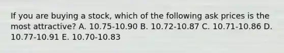 If you are buying a stock, which of the following ask prices is the most attractive? A. 10.75-10.90 B. 10.72-10.87 C. 10.71-10.86 D. 10.77-10.91 E. 10.70-10.83