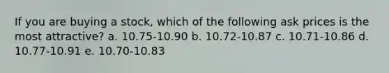 If you are buying a stock, which of the following ask prices is the most attractive? a. 10.75-10.90 b. 10.72-10.87 c. 10.71-10.86 d. 10.77-10.91 e. 10.70-10.83