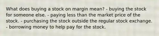 What does buying a stock on margin mean? - buying the stock for someone else. - paying less than the market price of the stock. - purchasing the stock outside the regular stock exchange. - borrowing money to help pay for the stock.