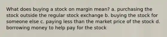 What does buying a stock on margin mean? a. purchasing the stock outside the regular stock exchange b. buying the stock for someone else c. paying less than the market price of the stock d. borrowing money to help pay for the stock