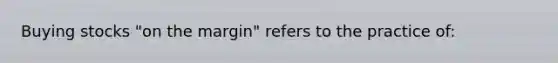 Buying stocks "on the margin" refers to the practice of: