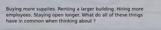 Buying more supplies. Renting a larger building. Hiring more employees. Staying open longer. What do all of these things have in common when thinking about ?