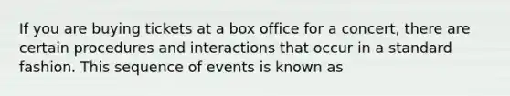 If you are buying tickets at a box office for a concert, there are certain procedures and interactions that occur in a standard fashion. This sequence of events is known as