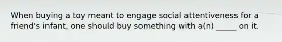 When buying a toy meant to engage social attentiveness for a friend's infant, one should buy something with a(n) _____ on it.