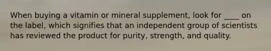 When buying a vitamin or mineral supplement, look for ____ on the label, which signifies that an independent group of scientists has reviewed the product for purity, strength, and quality.