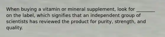 When buying a vitamin or mineral supplement, look for ________ on the label, which signifies that an independent group of scientists has reviewed the product for purity, strength, and quality.