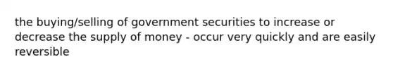 the buying/selling of government securities to increase or decrease the supply of money - occur very quickly and are easily reversible