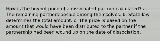 How is the buyout price of a dissociated partner calculated? a. The remaining partners decide among themselves. b. State law determines the total amount. c. The price is based on the amount that would have been distributed to the partner if the partnership had been wound up on the date of dissociation.