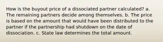 How is the buyout price of a dissociated partner calculated? a. The remaining partners decide among themselves. b. The price is based on the amount that would have been distributed to the partner if the partnership had shutdown on the date of dissociation. c. State law determines the total amount.