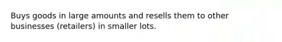 Buys goods in large amounts and resells them to other businesses (retailers) in smaller lots.