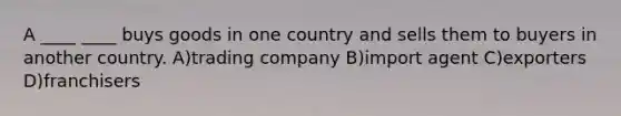 A ____ ____ buys goods in one country and sells them to buyers in another country. A)trading company B)import agent C)exporters D)franchisers