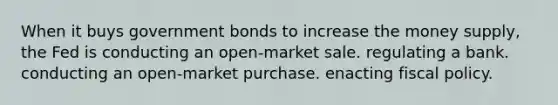 When it buys government bonds to increase the money supply, the Fed is conducting an open-market sale. regulating a bank. conducting an open-market purchase. enacting fiscal policy.