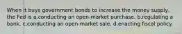 When it buys government bonds to increase the money supply, the Fed is a.conducting an open-market purchase. b.regulating a bank. c.conducting an open-market sale. d.enacting fiscal policy.