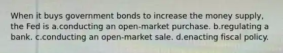 When it buys government bonds to increase the money supply, the Fed is a.conducting an open-market purchase. b.regulating a bank. c.conducting an open-market sale. d.enacting fiscal policy.