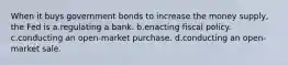 When it buys government bonds to increase the money supply, the Fed is a.regulating a bank. b.enacting fiscal policy. c.conducting an open-market purchase. d.conducting an open-market sale.