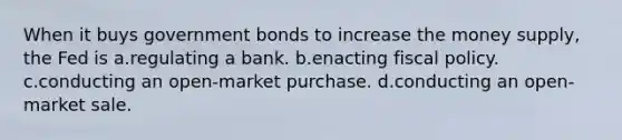 When it buys government bonds to increase the money supply, the Fed is a.regulating a bank. b.enacting fiscal policy. c.conducting an open-market purchase. d.conducting an open-market sale.