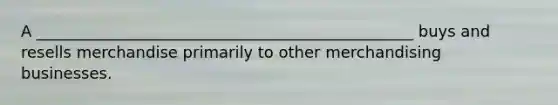 A ________________________________________________ buys and resells merchandise primarily to other merchandising businesses.