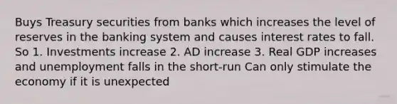 Buys Treasury securities from banks which increases the level of reserves in the banking system and causes interest rates to fall. So 1. Investments increase 2. AD increase 3. Real GDP increases and unemployment falls in the short-run Can only stimulate the economy if it is unexpected