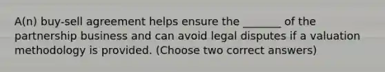 A(n) buy-sell agreement helps ensure the _______ of the partnership business and can avoid legal disputes if a valuation methodology is provided. (Choose two correct answers)