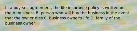 In a buy-sell agreement, the life insurance policy is written on the A. business B. person who will buy the business in the event that the owner dies C. business owner's life D. family of the business owner