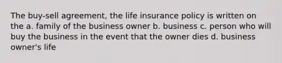 The buy-sell agreement, the life insurance policy is written on the a. family of the business owner b. business c. person who will buy the business in the event that the owner dies d. business owner's life