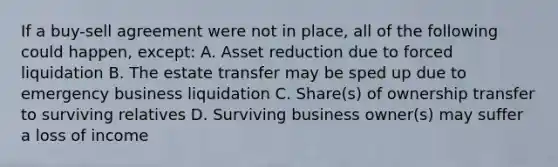 If a buy-sell agreement were not in place, all of the following could happen, except: A. Asset reduction due to forced liquidation B. The estate transfer may be sped up due to emergency business liquidation C. Share(s) of ownership transfer to surviving relatives D. Surviving business owner(s) may suffer a loss of income