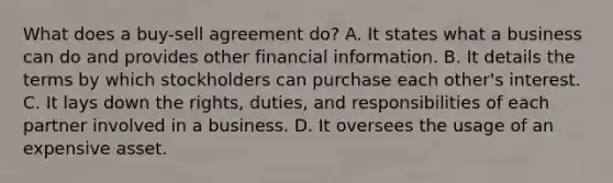 What does a buy-sell agreement do? A. It states what a business can do and provides other financial information. B. It details the terms by which stockholders can purchase each other's interest. C. It lays down the rights, duties, and responsibilities of each partner involved in a business. D. It oversees the usage of an expensive asset.