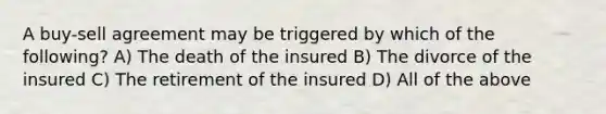 A buy-sell agreement may be triggered by which of the following? A) The death of the insured B) The divorce of the insured C) The retirement of the insured D) All of the above