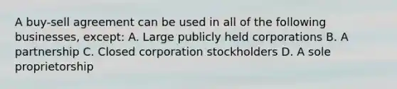 A buy-sell agreement can be used in all of the following businesses, except: A. Large publicly held corporations B. A partnership C. Closed corporation stockholders D. A sole proprietorship