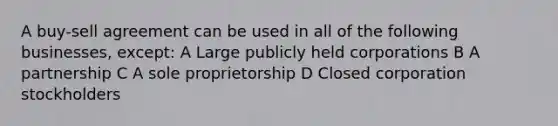A buy-sell agreement can be used in all of the following businesses, except: A Large publicly held corporations B A partnership C A sole proprietorship D Closed corporation stockholders