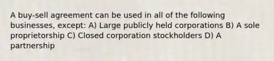 A buy-sell agreement can be used in all of the following businesses, except: A) Large publicly held corporations B) A sole proprietorship C) Closed corporation stockholders D) A partnership