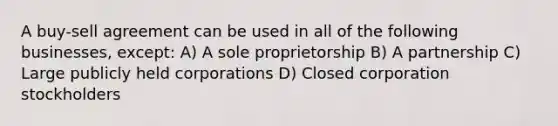 A buy-sell agreement can be used in all of the following businesses, except: A) A sole proprietorship B) A partnership C) Large publicly held corporations D) Closed corporation stockholders