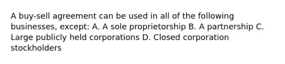 A buy-sell agreement can be used in all of the following businesses, except: A. A sole proprietorship B. A partnership C. Large publicly held corporations D. Closed corporation stockholders