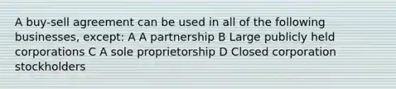 A buy-sell agreement can be used in all of the following businesses, except: A A partnership B Large publicly held corporations C A sole proprietorship D Closed corporation stockholders