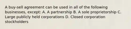 A buy-sell agreement can be used in all of the following businesses, except: A. A partnership B. A sole proprietorship C. Large publicly held corporations D. Closed corporation stockholders