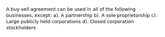 A buy-sell agreement can be used in all of the following businesses, except: a). A partnership b). A sole proprietorship c). Large publicly held corporations d). Closed corporation stockholders